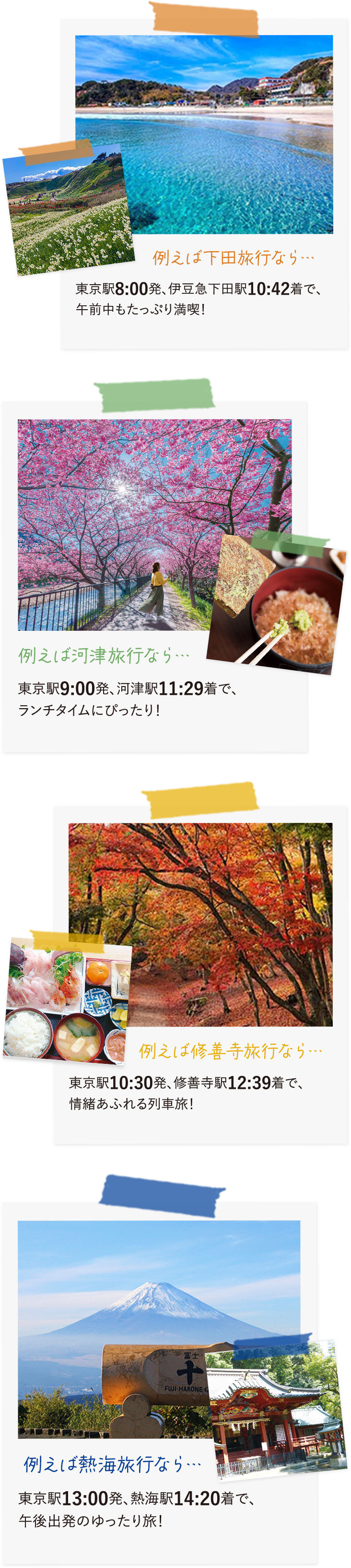 例えば下田旅行なら…東京駅8:00発、伊豆急下田駅10:42着で、午前中もたっぷり満喫！例えば河津旅行なら…東京駅9:30発、河津駅11:29着で、ランチタイムにぴったり！例えば修善寺旅行なら…東京駅10:30発、修善寺駅12:39着で、情緒あふれる列車旅！