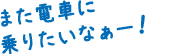 また電車に乗りたいなぁー！