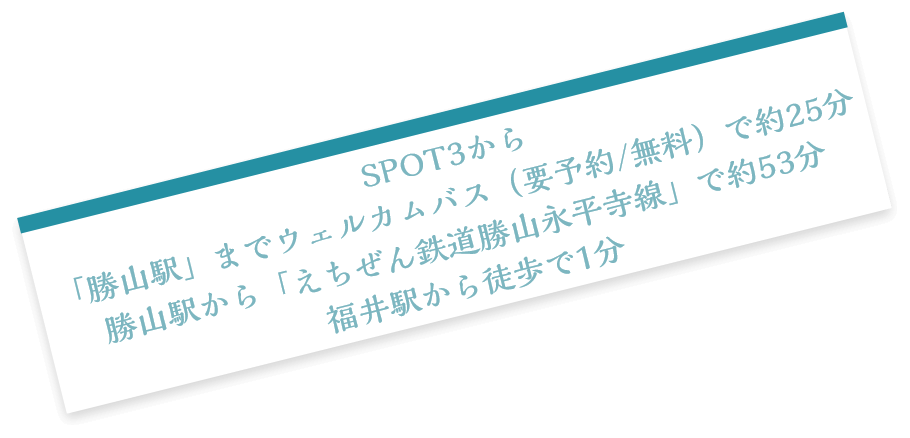 SPOT3から「勝山駅」までウェルカムバス（要予約/無料）で約25分 勝山駅から「えちぜん鉄道勝山永平寺線」で約53分 福井駅から徒歩で1分