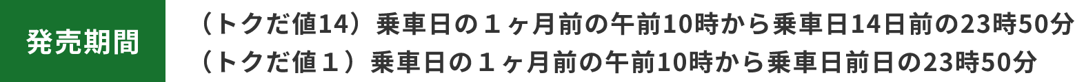発売期間 （トクだ値14）乗車日の１ヶ月前の午前10時から乗車日14日前の23時50分 （トクだ値１）乗車日の１ヶ月前の午前10時から乗車日前日の23時50分