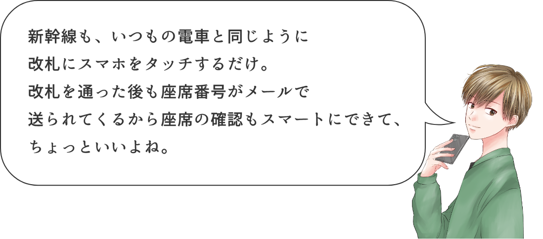 新幹線も、いつもの電車と同じように改札にスマホをタッチするだけ。改札を通った後も座席番号がメールで送られてくるから座席確認もスマートにできて、ちょっといいよね。