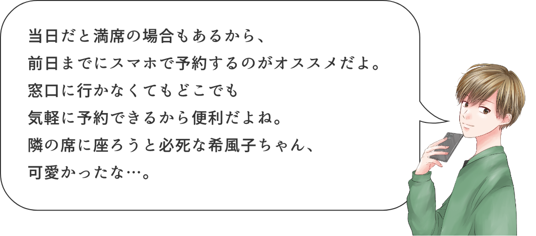 当日だと満席の場合もあるから、前日までにスマホで予約するのがオススメだよ。窓口に行かなくてもどこでも気軽に予約できるから便利だよね。隣の席に座ろうと必死な希風子ちゃん、可愛かったな・・・。