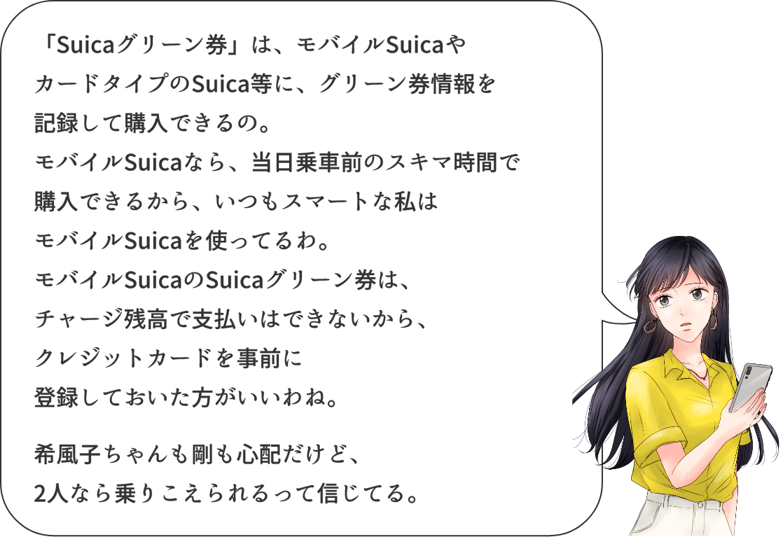 「Suicaグリーン券」は、モバイルSuicaやカードタイプのSuica等に、グリーン券情報を記録して購入できるの。 モバイルSuicaなら、当日乗車前の隙間時間で購入できるから、いつもスマートな私はモバイルSuicaを使ってるわ。 モバイルSuicaのSuicaグリーン券は、チャージ残高で支払いはできないから、クレジットカードを事前に登録しておいた方がいいわね。 希風子ちゃんも剛も心配だけど、2人なら乗り越えられるって信じてる。