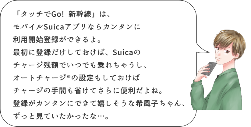 「タッチでGo! 新幹線」は、モバイルSuicaアプリならカンタンに利用開始登録ができるよ。最初に登録だけしておけば、Suicaのチャージ残額でいつでも乗れちゃうし、オートチャージ※の設定もしておけばチャージの手間も省けてさらに便利だよね。登録がカンタンにできて嬉しそうな希風子ちゃん、ずっと見ていたかったな…。