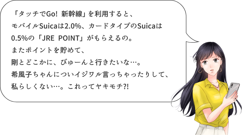 「タッチでGo! 新幹線」を利用すると、モバイルSuicaは2.0%、カードタイプのSuicaは0.5%の「JRE POINT」がもらえるの。またポイントを貯めて、剛とどこかに、びゅーんと行きたいな…。希風子ちゃんについイジワル言っちゃったりして、私らしくない…。これってヤキモチ?!