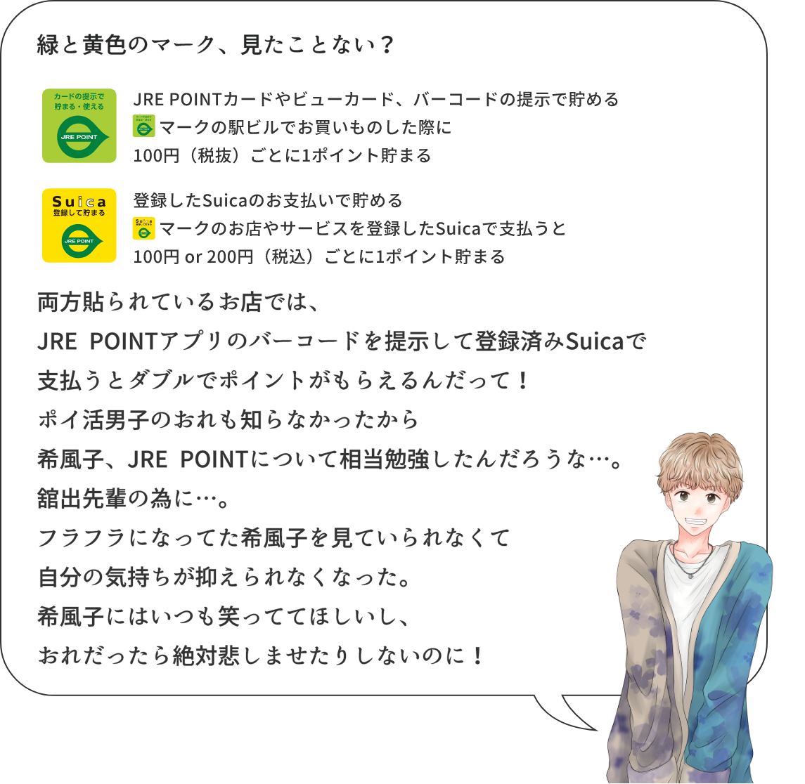緑と黄色のマーク、見たことない? JRE POINTカードやビューカード、バーコードの提示で貯めるJRE POINTマークの駅ビルでお買いものした際に100円(税抜)ごとに1ポイント貯まる 登録したSuicaのお支払いで貯めるSuicaマークのお店やサービスを登録したSuicaで支払うと100円or200円(税込)ごとに1ポイント貯まる 両方貼られているお店では、JRE POINTアプリのバーコードを提示して登録済みSuicaで支払うとダブルでポイントがもらえるんだって！ポイ活男子の俺も知らなかったから希風子、JRE POINTについて相当勉強したんだろうな…。舘出先輩の為に…。フラフラになってた希風子を見ていられなくて自分の気持ちが抑えられなくなった。希風子にはいつも笑っててほしいし、俺だったら絶対悲しませたりしないのに！