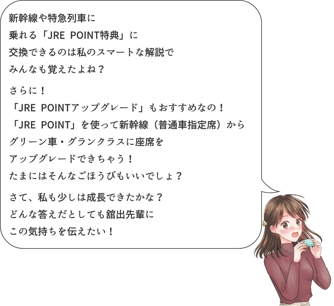 新幹線や特急列車に乗れる「JRE POINT特典」に交換できるのは私のしまーとな解説でみんなも覚えたよね?さらに!「JRE POINTアップグレード」もおすすめなの!「JRE POINT」を使って新幹線(普通車指定席)からグリーン車・グランクラスに佐是気をアップグレードできちゃう!たまにはそんなごほうびもいいでしょ？さて、私も少しは成長できたかな?どんな答えだとしても舘出先輩にこの気持ちを伝えたい!