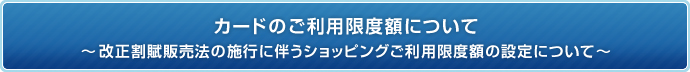 カードのご利用限度額について〜改正割賦販売法の施行に伴うショッピングご利用限度額の設定について〜