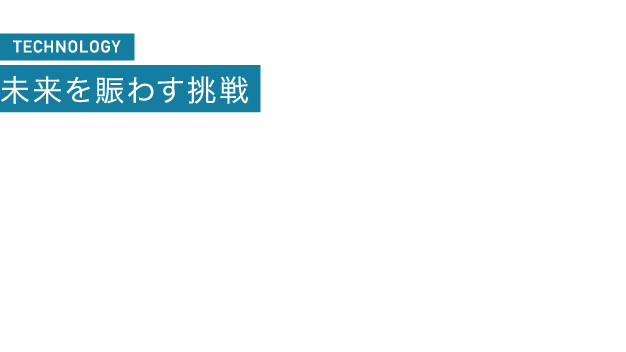 TECHNOLOGY 未来を賑わす挑戦