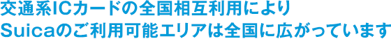 交通系ICカードの全国相互利用によりSuicaのご利用可能エリアは全国に広がっています